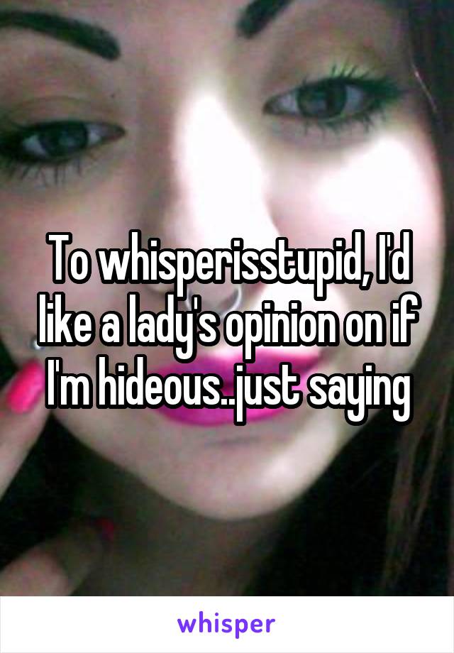 To whisperisstupid, I'd like a lady's opinion on if I'm hideous..just saying