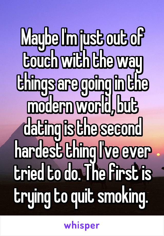 Maybe I'm just out of touch with the way things are going in the modern world, but dating is the second hardest thing I've ever tried to do. The first is trying to quit smoking. 