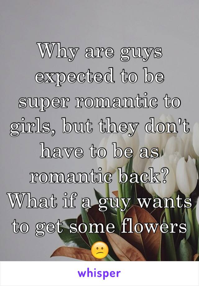 Why are guys expected to be super romantic to girls, but they don't have to be as romantic back? What if a guy wants to get some flowers 😕