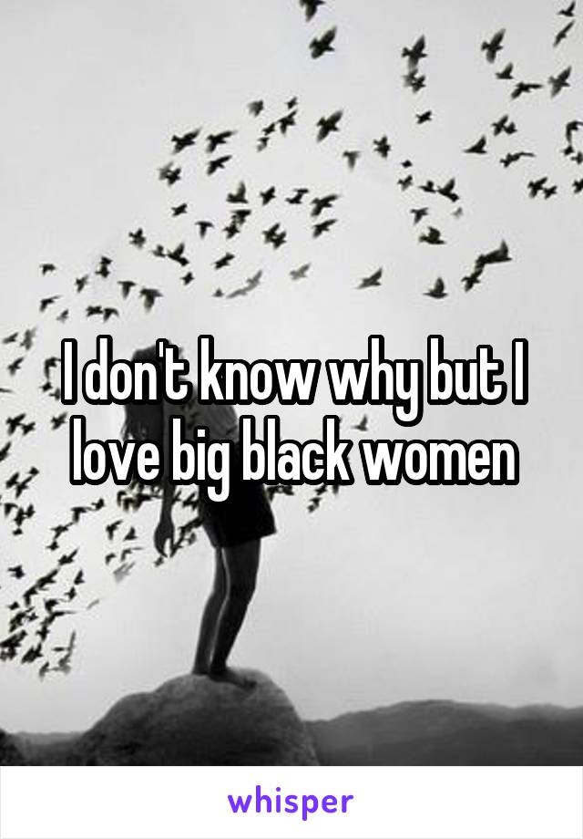I don't know why but I love big black women