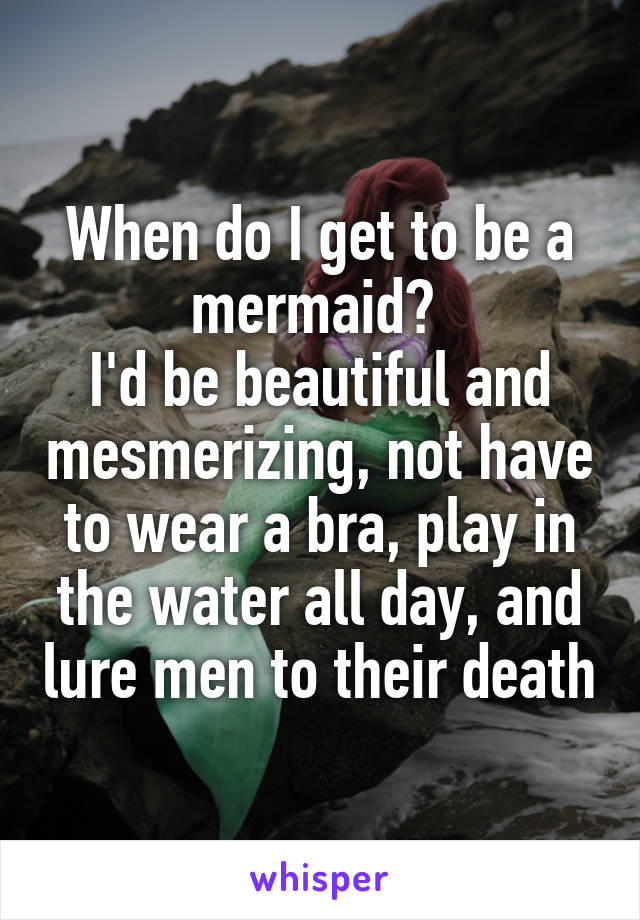 When do I get to be a mermaid? 
I'd be beautiful and mesmerizing, not have to wear a bra, play in the water all day, and lure men to their death