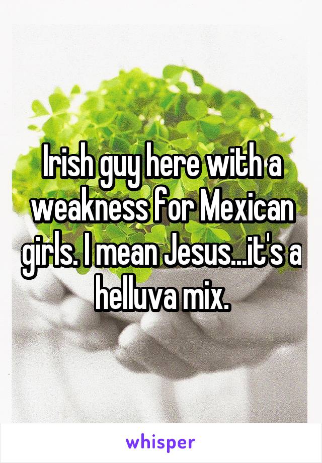 Irish guy here with a weakness for Mexican girls. I mean Jesus...it's a helluva mix.