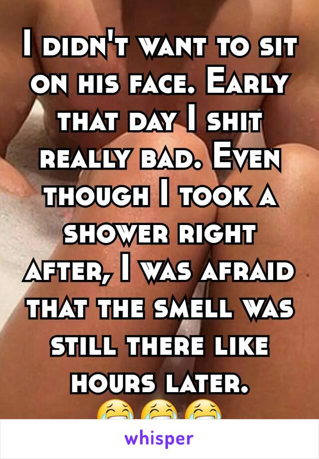 I didn't want to sit on his face. Early that day I shit really bad. Even though I took a shower right after, I was afraid that the smell was still there like hours later.
😂😂😂