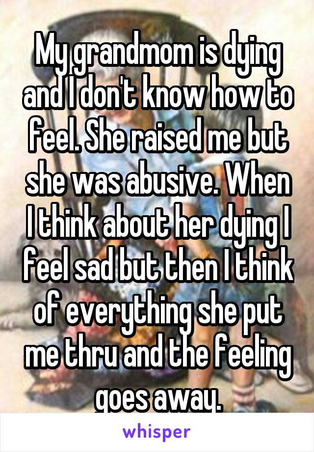 My grandmom is dying and I don't know how to feel. She raised me but she was abusive. When I think about her dying I feel sad but then I think of everything she put me thru and the feeling goes away.