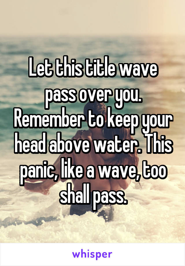 Let this title wave pass over you. Remember to keep your head above water. This panic, like a wave, too shall pass.
