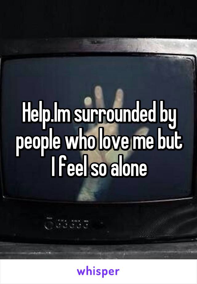 Help.Im surrounded by people who love me but I feel so alone