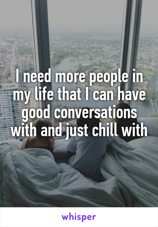 I need more people in my life that I can have good conversations with and just chill with 