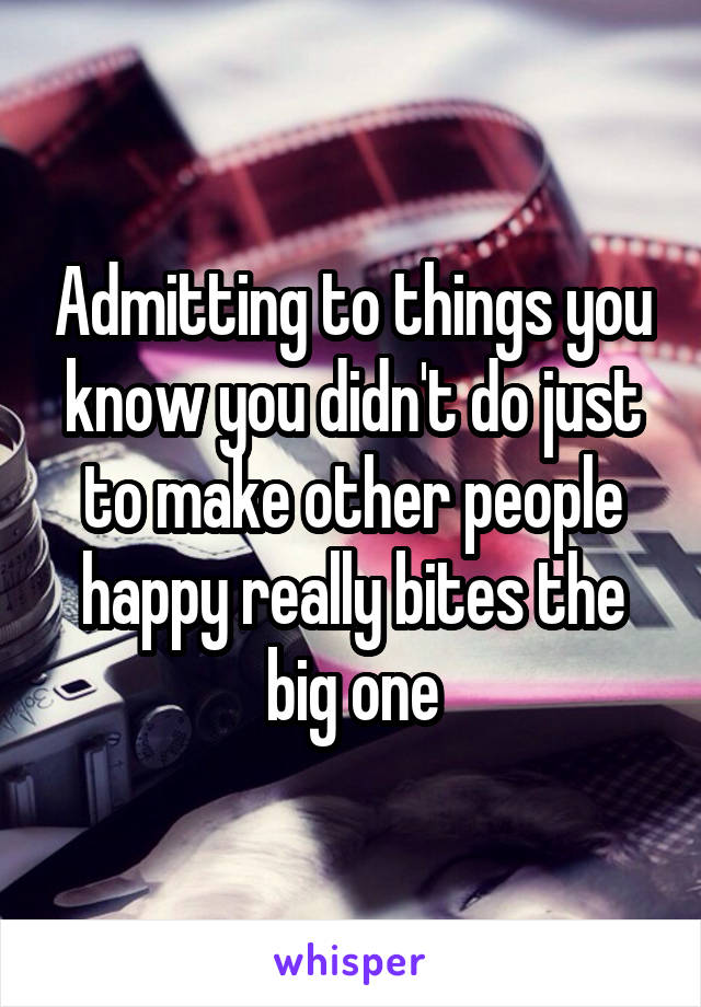 Admitting to things you know you didn't do just to make other people happy really bites the big one