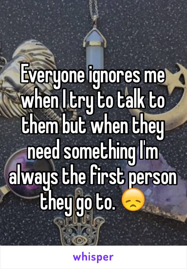 Everyone ignores me when I try to talk to them but when they need something I'm always the first person they go to. 😞