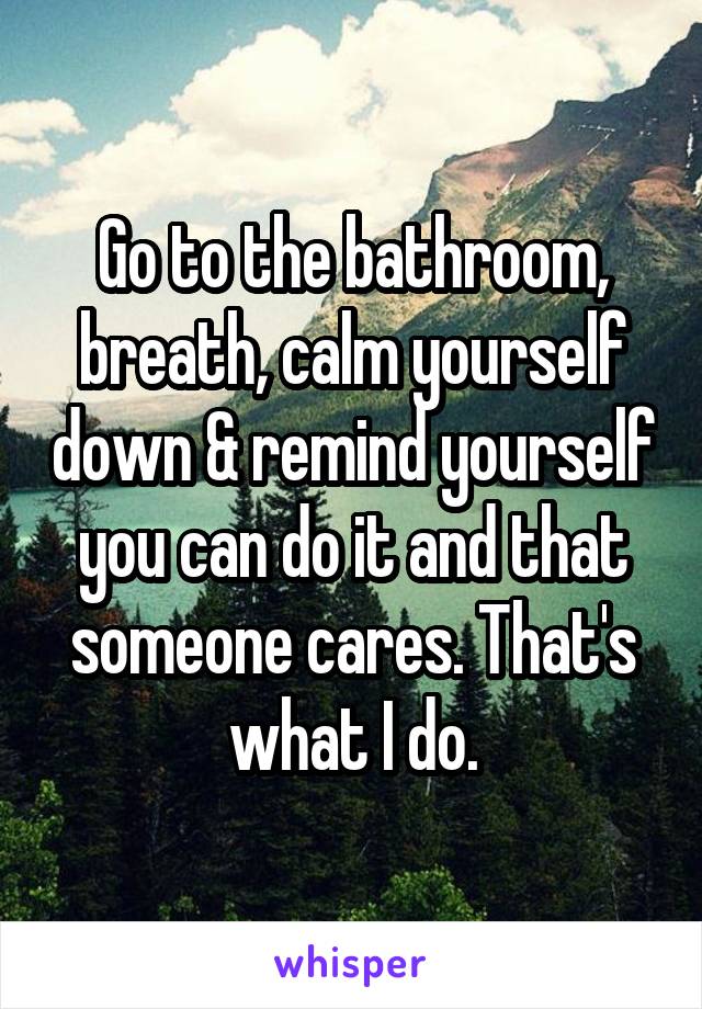 Go to the bathroom, breath, calm yourself down & remind yourself you can do it and that someone cares. That's what I do.