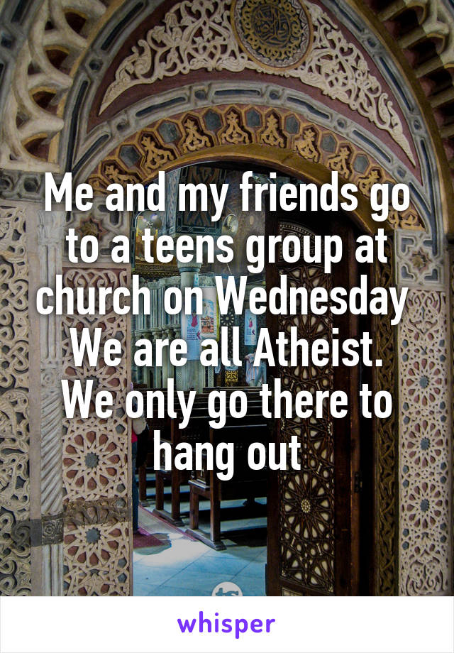 Me and my friends go to a teens group at church on Wednesday 
We are all Atheist.
We only go there to hang out