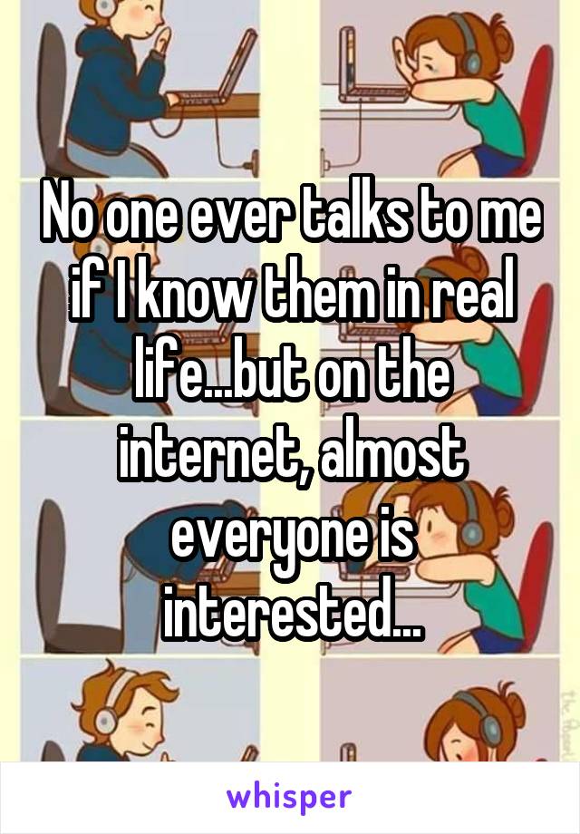 No one ever talks to me if I know them in real life...but on the internet, almost everyone is interested...