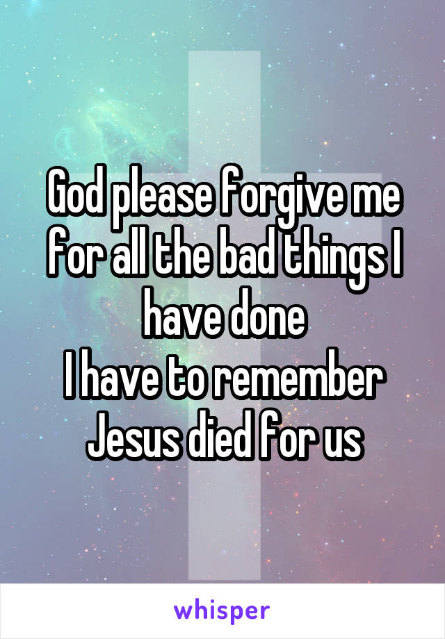 God please forgive me for all the bad things I have done
I have to remember Jesus died for us