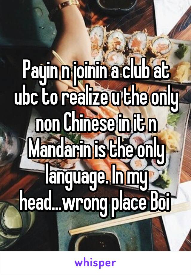 Payin n joinin a club at ubc to realize u the only non Chinese in it n Mandarin is the only language. In my head...wrong place Boi 