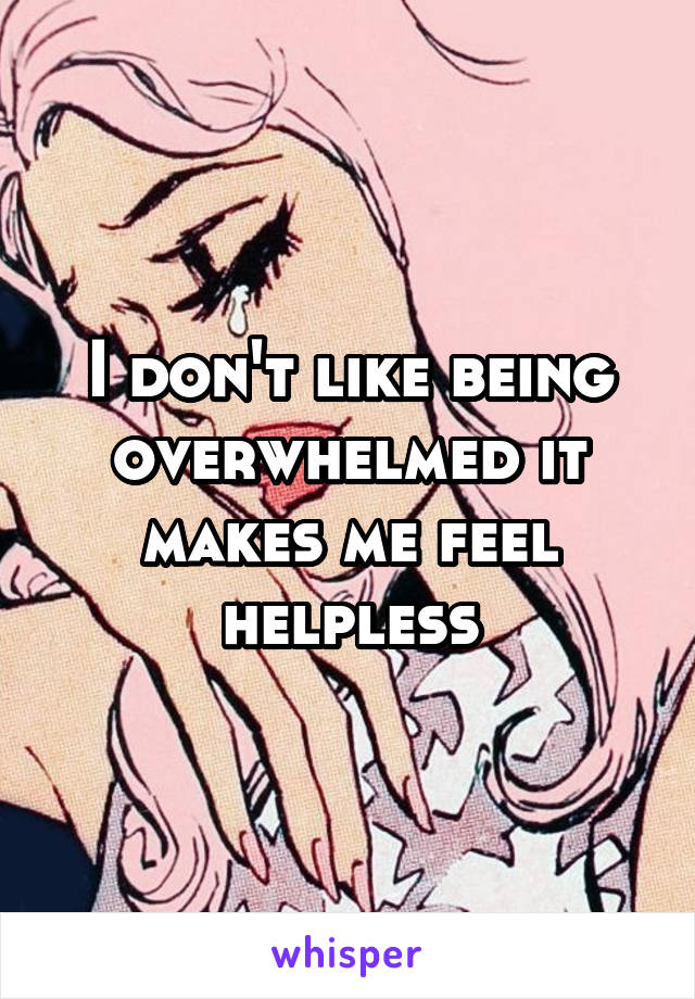 I don't like being overwhelmed it makes me feel helpless