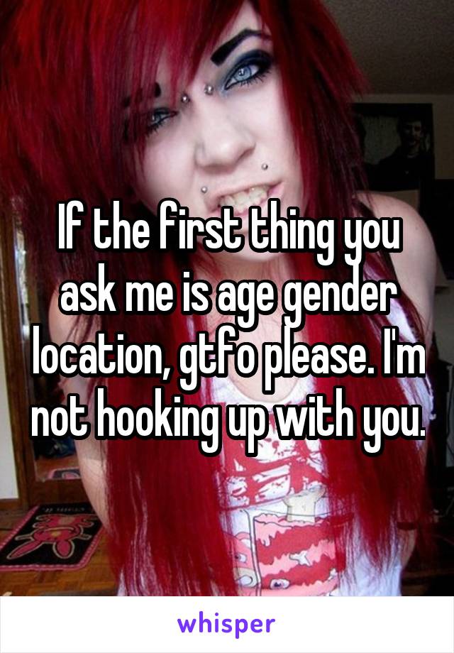 If the first thing you ask me is age gender location, gtfo please. I'm not hooking up with you.
