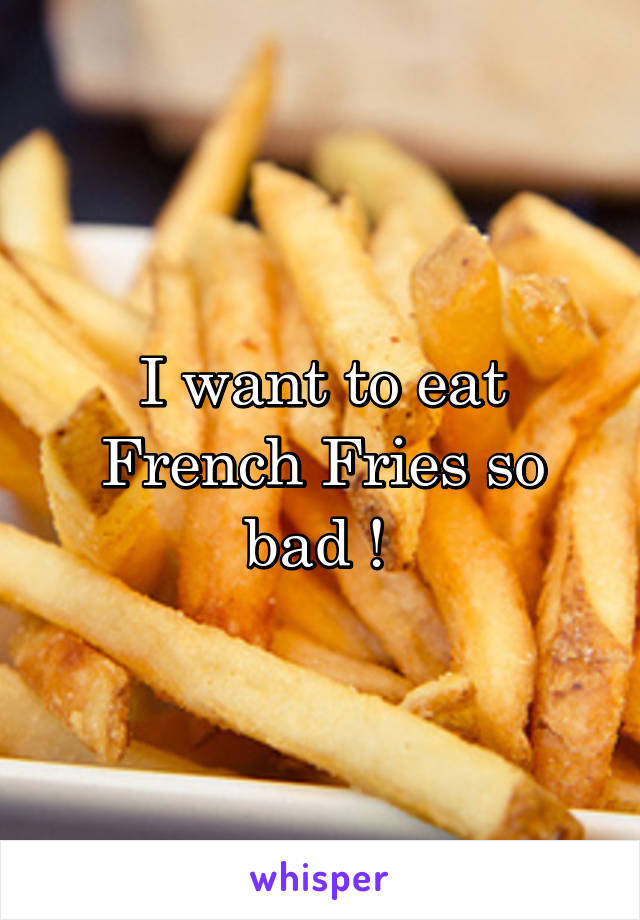 I want to eat French Fries so bad ! 