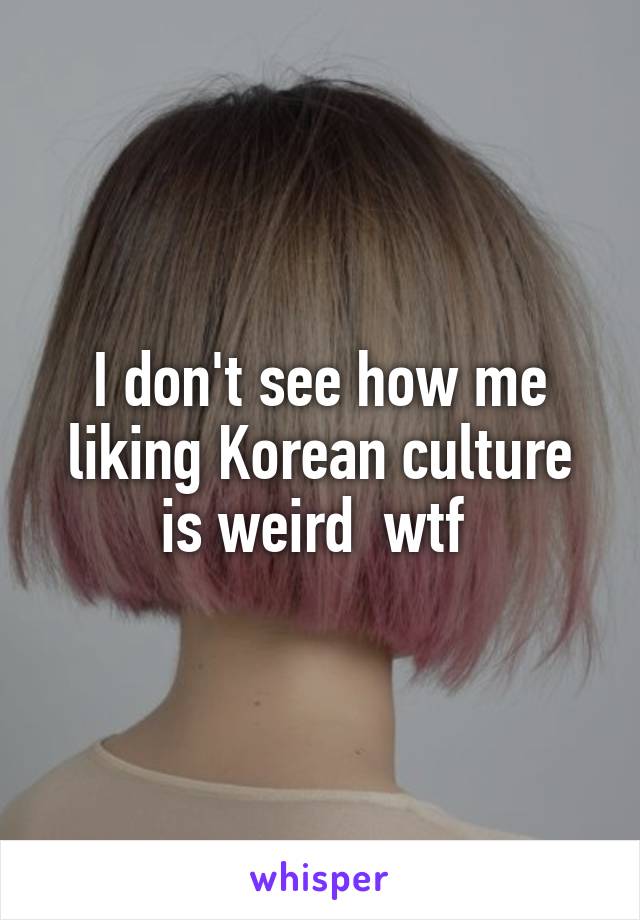 I don't see how me liking Korean culture is weird  wtf 