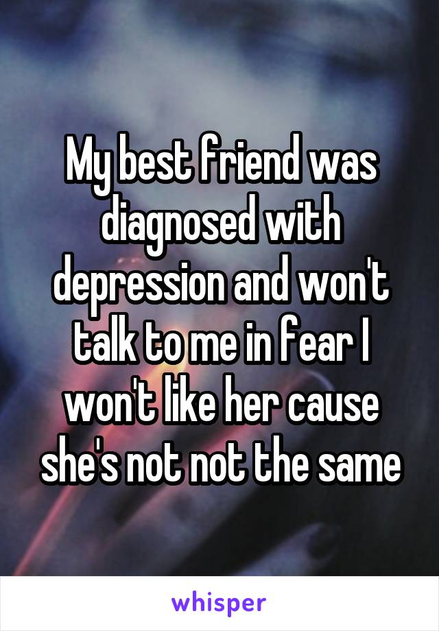 My best friend was diagnosed with depression and won't talk to me in fear I won't like her cause she's not not the same