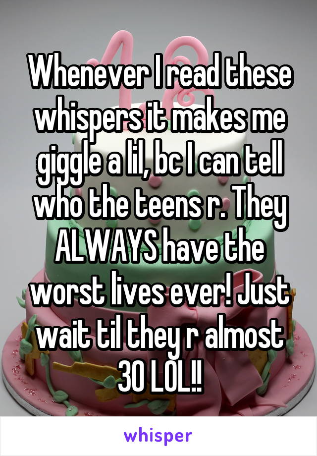 Whenever I read these whispers it makes me giggle a lil, bc I can tell who the teens r. They ALWAYS have the worst lives ever! Just wait til they r almost 30 LOL!!