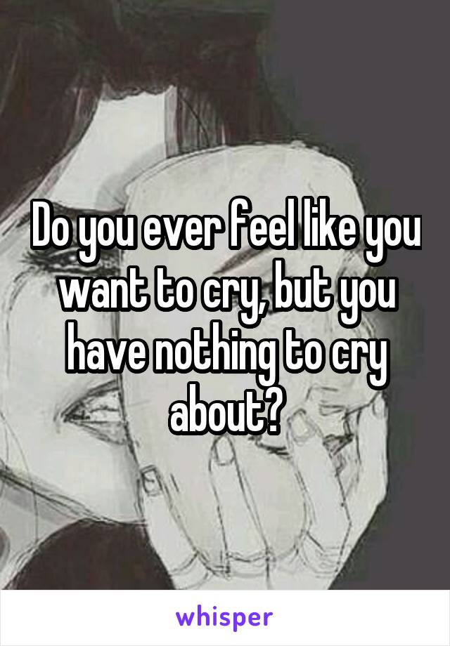 Do you ever feel like you want to cry, but you have nothing to cry about?