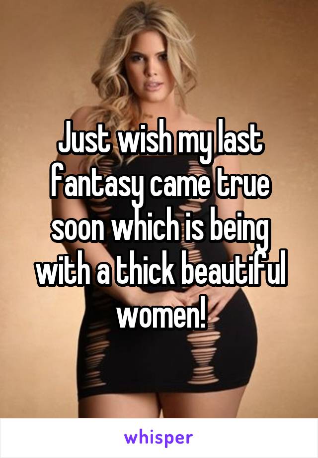 Just wish my last fantasy came true soon which is being with a thick beautiful women!