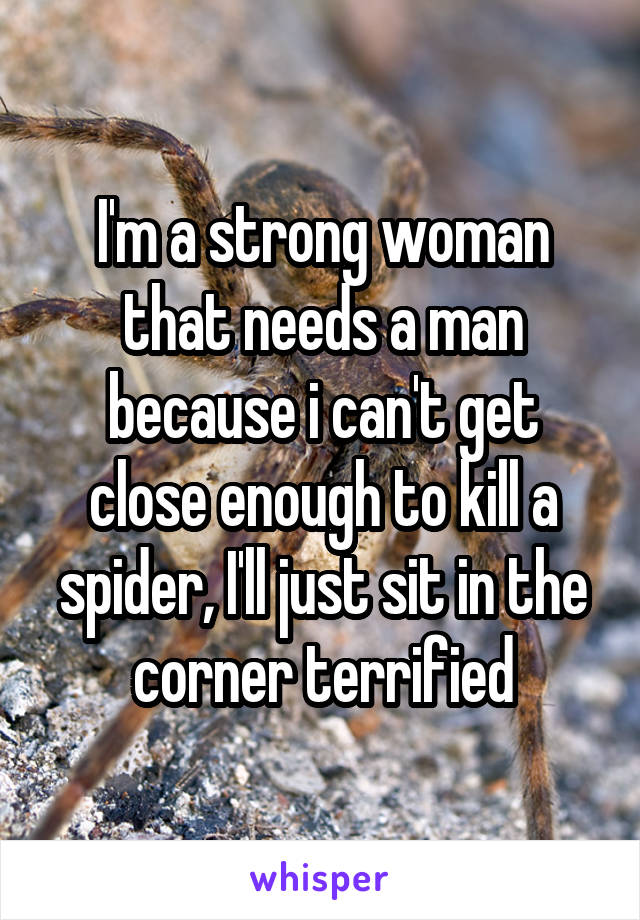 I'm a strong woman that needs a man because i can't get close enough to kill a spider, I'll just sit in the corner terrified