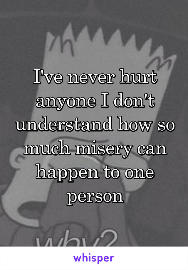 I've never hurt anyone I don't understand how so much misery can happen to one person