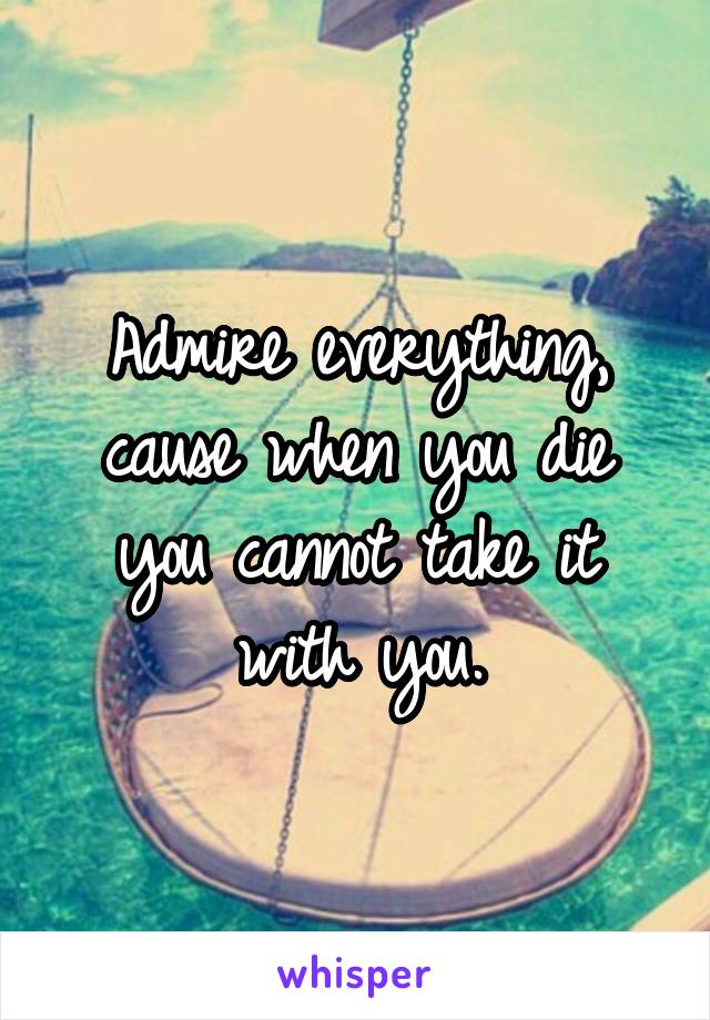 Admire everything, cause when you die you cannot take it with you.