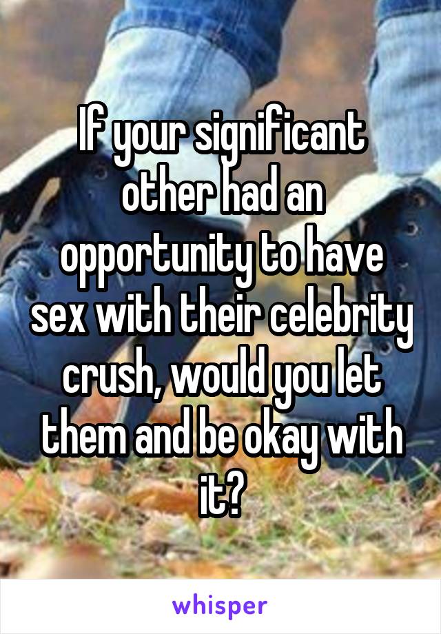 If your significant other had an opportunity to have sex with their celebrity crush, would you let them and be okay with it?