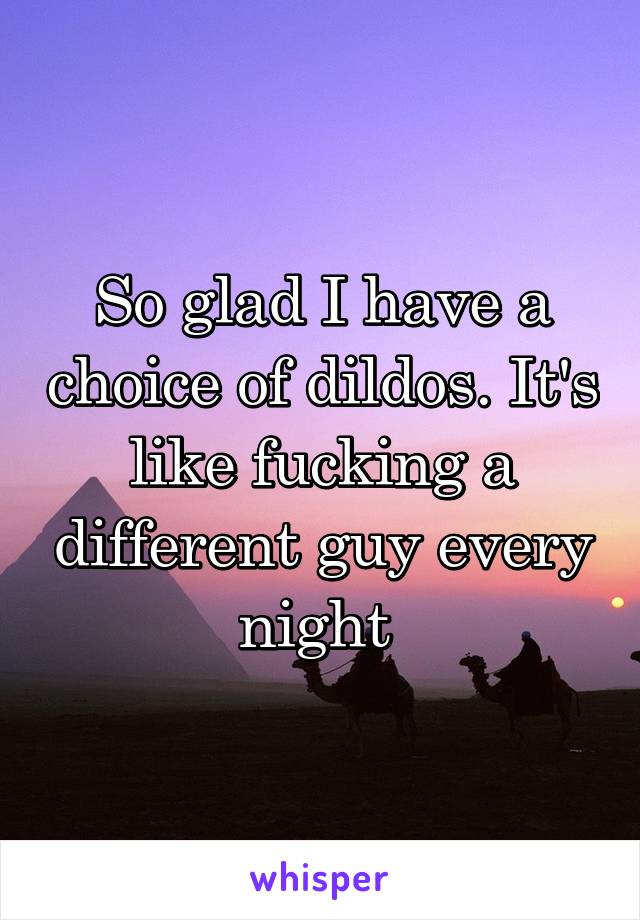 So glad I have a choice of dildos. It's like fucking a different guy every night 
