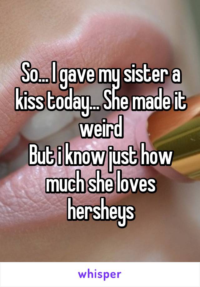 So... I gave my sister a kiss today... She made it weird
But i know just how much she loves hersheys