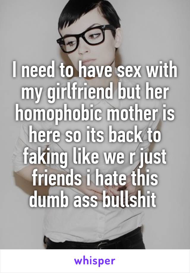 I need to have sex with my girlfriend but her homophobic mother is here so its back to faking like we r just friends i hate this dumb ass bullshit 
