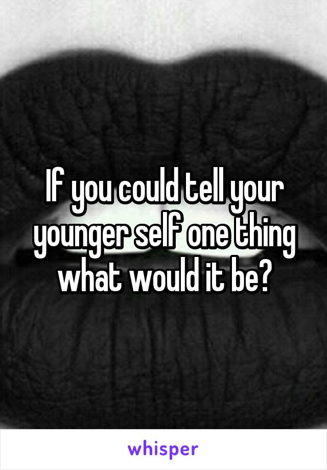 If you could tell your younger self one thing what would it be?
