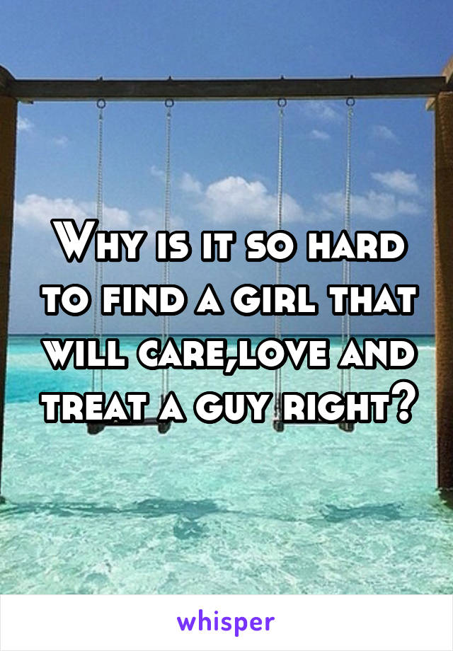 Why is it so hard to find a girl that will care,love and treat a guy right?