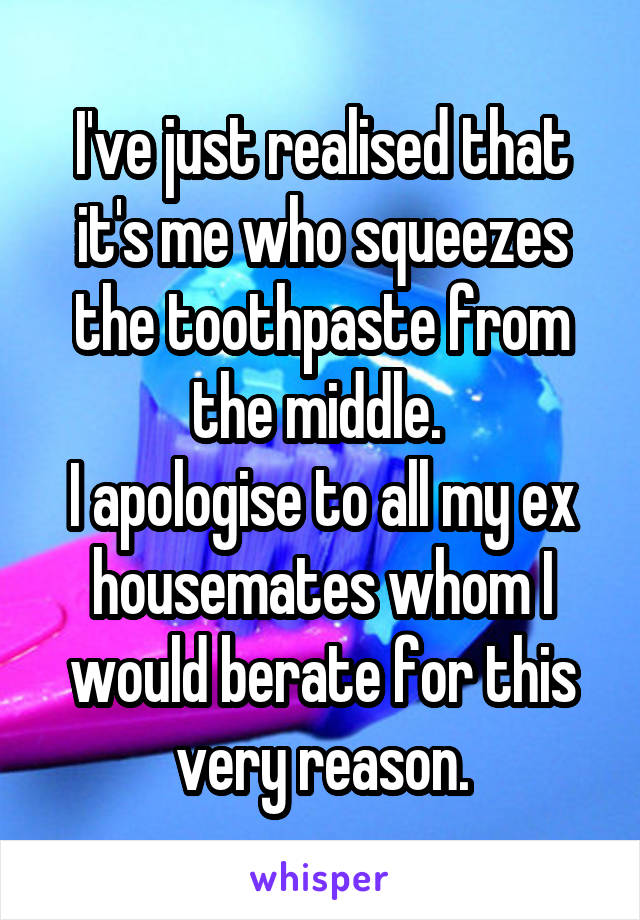 I've just realised that it's me who squeezes the toothpaste from the middle. 
I apologise to all my ex housemates whom I would berate for this very reason.