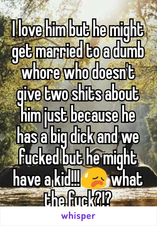 I love him but he might get married to a dumb whore who doesn't give two shits about him just because he has a big dick and we fucked but he might have a kid!!!😥 what the fuck?!?