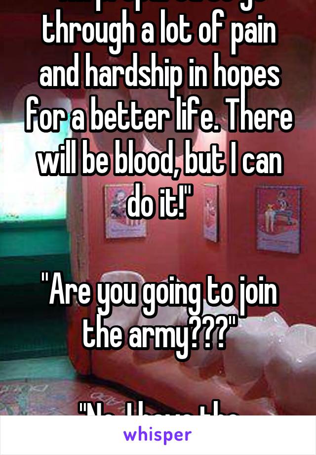 "I'm prepared to go through a lot of pain and hardship in hopes for a better life. There will be blood, but I can do it!"

"Are you going to join the army???"

"No, I have the dentist."