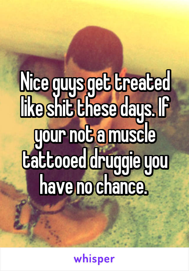 Nice guys get treated like shit these days. If your not a muscle tattooed druggie you have no chance. 