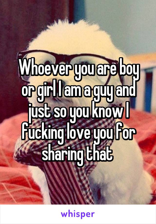 Whoever you are boy or girl I am a guy and just so you know I fucking love you for sharing that 