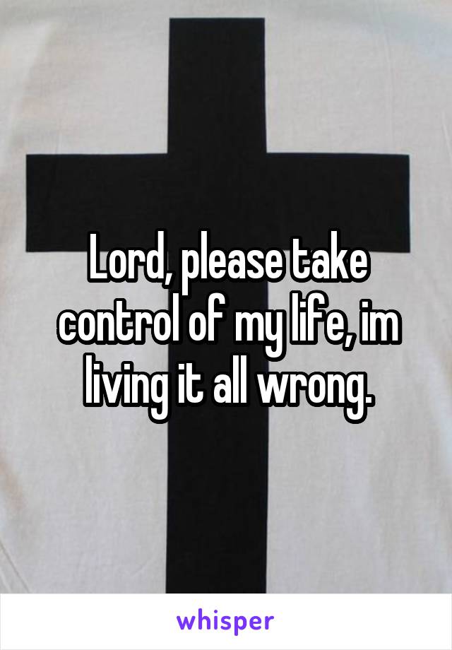 Lord, please take control of my life, im living it all wrong.