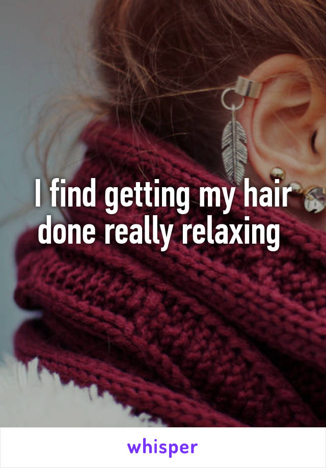 I find getting my hair done really relaxing 
