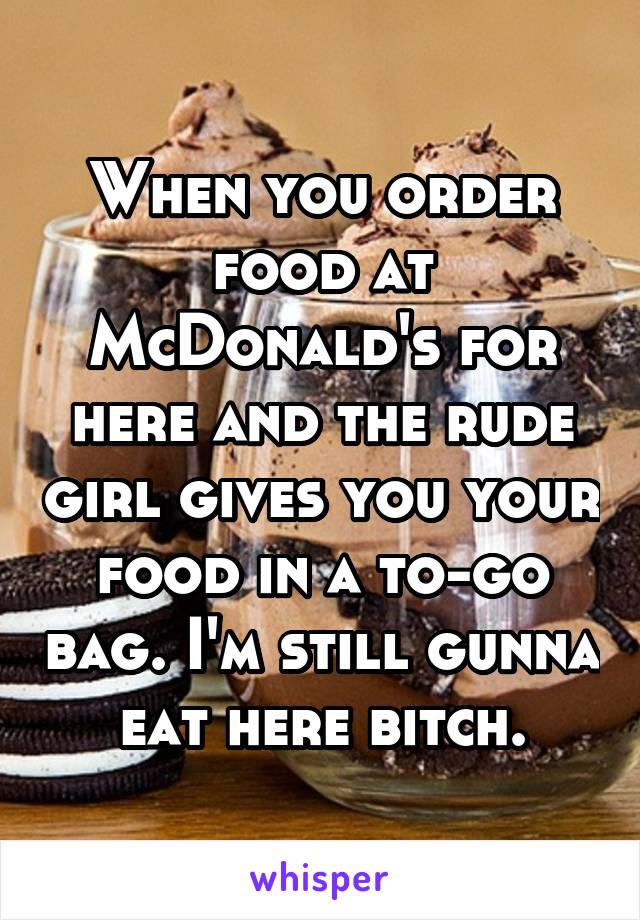 When you order food at McDonald's for here and the rude girl gives you your food in a to-go bag. I'm still gunna eat here bitch.