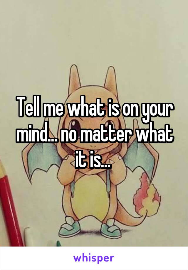 Tell me what is on your mind... no matter what it is... 