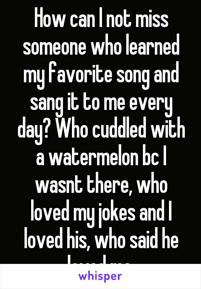 How can I not miss someone who learned my favorite song and sang it to me every day? Who cuddled with a watermelon bc I wasnt there, who loved my jokes and I loved his, who said he loved me.