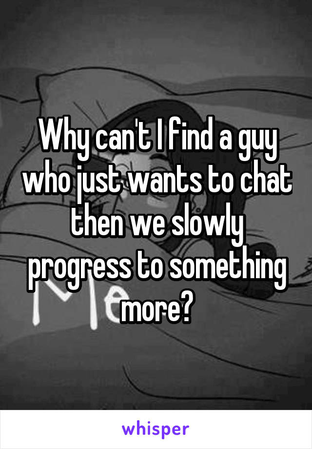 Why can't I find a guy who just wants to chat then we slowly progress to something more?