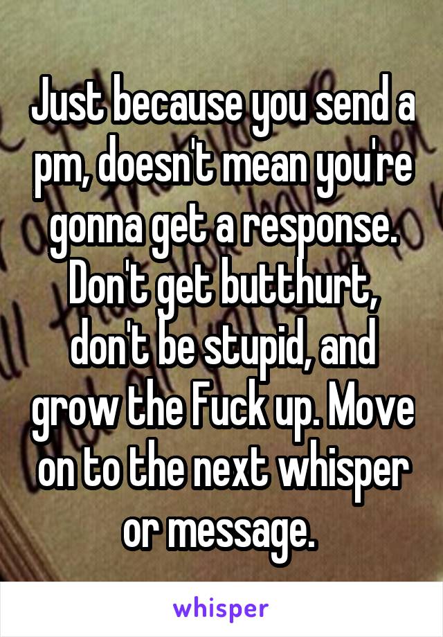 Just because you send a pm, doesn't mean you're gonna get a response. Don't get butthurt, don't be stupid, and grow the Fuck up. Move on to the next whisper or message. 