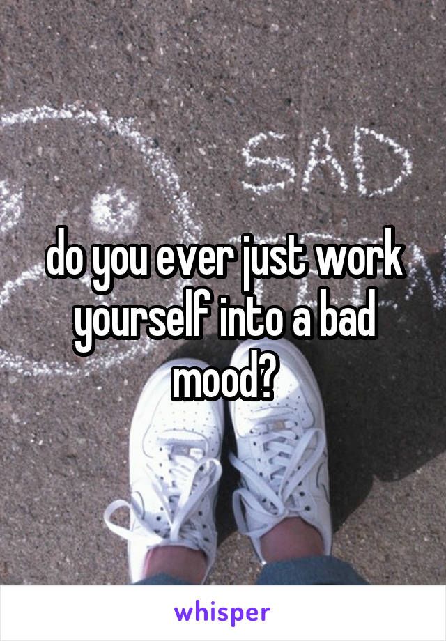 do you ever just work yourself into a bad mood?
