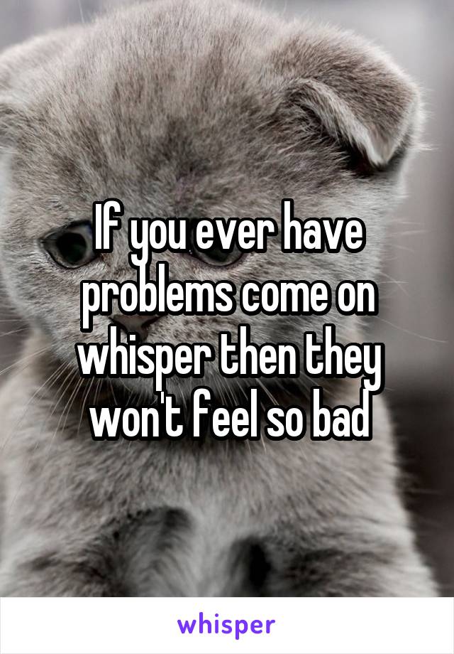 If you ever have problems come on whisper then they won't feel so bad