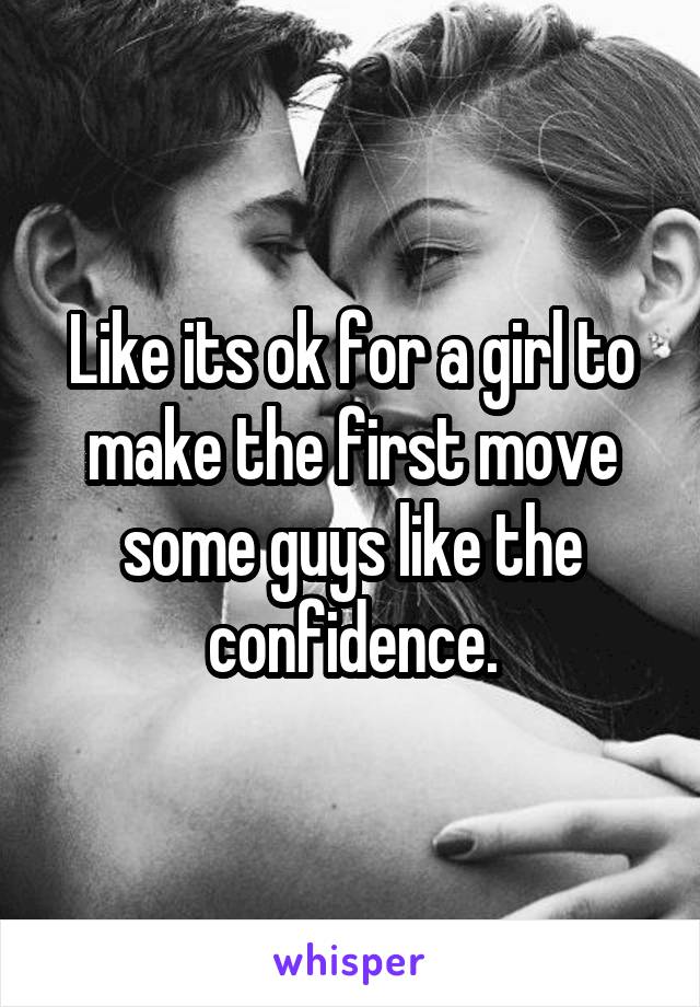 Like its ok for a girl to make the first move some guys like the confidence.